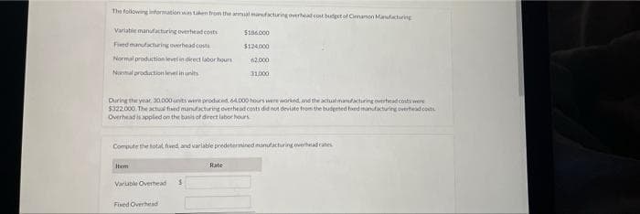 The following information was taken from the annual manufacturing overhead cost budget of Cinnamon Manufacturing
Variable manufacturing overhead costs
$186.000
Fixed manufacturing overhead costs
$124,000
Normal production level in direct labor hours
62.000
Normal production level in units
31,000
During the year, 30,000 units were produced 64,000 hours were worked, and the actual manufacturing overhead costs were
$322.000. The actual fixed manufacturing overhead costs did not deviate from the budgeted foxed manufacturing overhead costs
Overhead is applied on the basis of direct labor hours
Compute the total fixed, and variable predetermined manufacturing overhead rates
Item
Rate
Variable Overhead S
Fixed Overhead