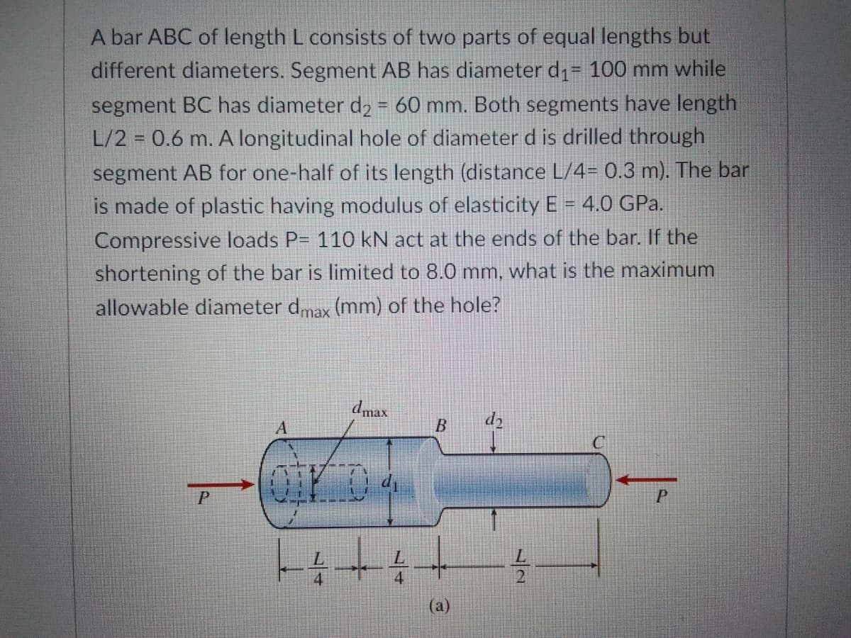 A bar ABC of length L consists of two parts of equal lengths but
different diameters. Segment AB has diameter d1= 100 mm while
segment BC has diameter dz = 60 mm. Both segments have length
L/2 = 0.6 m. A longitudinal hole of diameter d is drilled through
segment AB for one-half of its length (distance L/4= 0.3 m). The bar
is made of plastic having modulus of elasticity E = 4.0 GPa.
Compressive loads P= 110 kN act at the ends of the bar. If the
shortening of the bar is limited to 8.0 mm, what is the maximum
allowable diameter dmax (mm) of the hole?
dmax
d2
4.
2
(a)
