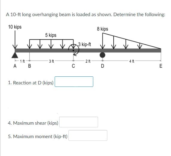 A 10-ft long overhanging beam is loaded as shown. Determine the following:
10 kips
8 kips
5 kips
3 kip-ft
1ft-
2 ft-
D
3 ft
4 ft
A B
C
E
1. Reaction at D (kips)
4. Maximum shear (kips)
5. Maximum moment (kip-ft)
