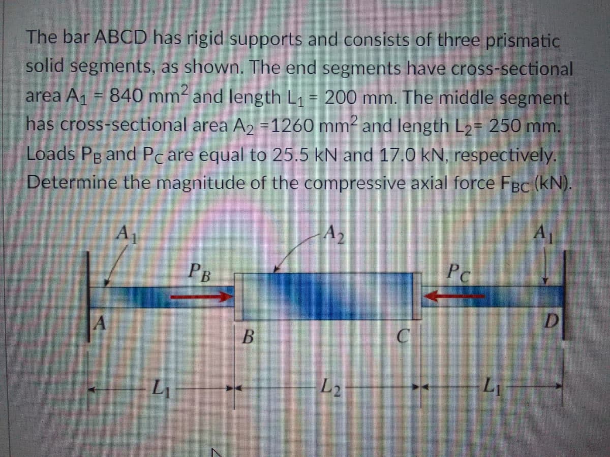 The bar ABCD has rigid supports and consists of three prismatic
solid segments, as shown. The end segments have cross-sectional
area A1 = 840 mm and length L1 = 200 mm. The middle segment
has cross-sectional area A2 =1260 mm2 and length L2= 250 mm.
Loads Pg and Pc are equal to 25.5 kN and 17.0 kN, respectively.
Determine the magnitude of the compressive axial force Fgc (kN).
A1
A2
A1
Рв
PC
D
A
Li
L2
