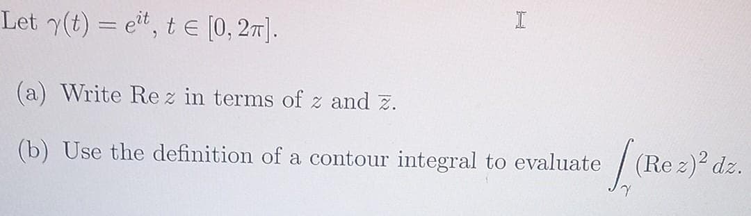 Let y(t) = eit, t = [0, 2π].
(a) Write Rez in terms of z and z.
(b) Use the definition of a contour integral to evaluate
I
e LaRe
(Rez)2 dz.