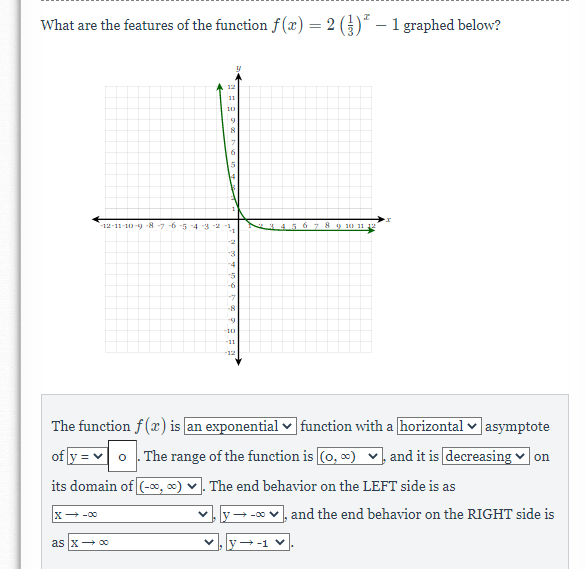 What are the features of the function f (x) = 2 ()" – 1 graphed below?
12
11
10
15
-12-11-10-9 -8 -7 6 -5 -4 3
34.5 6 789 1) 11 e
-2
-3
-4
-6
-7
-8
-9
-10
-11
-12
The function f (x) is an exponential ♥ function with a horizontal v asymptote
of y = v o . The range of the function is (0, ) v, and it is decreasing
on
its domain of (-∞, 0) v. The end behavior on the LEFT side is as
X -00
y- -0 v, and the end behavior on the RIGHT side is
as x+ 00
+-1 V
