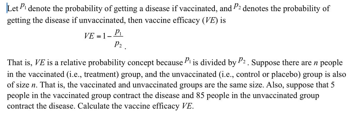 Let Pi denote the probability of getting a disease if vaccinated, and P2 denotes the probability of
getting the disease if unvaccinated, then vaccine efficacy (VE) is
VE = 1 –
P2 .
That is, VE is a relative probability concept because Pi is divided by P2. Suppose there are n people
in the vaccinated (i.e., treatment) group, and the unvaccinated (i.e., control or placebo) group is also
of size n. That is, the vaccinated and unvaccinated groups are the same size. Also, suppose that 5
people in the vaccinated group contract the disease and 85 people in the unvaccinated group
contract the disease. Calculate the vaccine efficacy VE.
