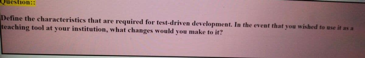 Question::
Define the characteristics that are required for test-driven development. In the event that you wished to use it as a
teaching tool at your institution, what changes would you make to it?

