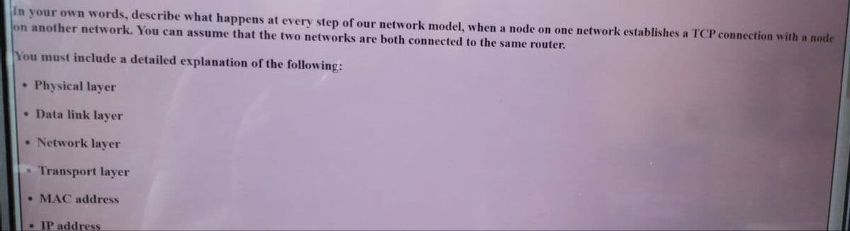 In your own words, describe what happens at every step of our network model, when a node on one network establishes a TCP connection with a node
lon another network. You can assume that the two networks are both connected to the same router.
You must include a detailed explanation of the following:
• Physical layer
• Data link layer
• Network layer
Transport layer
• MAC address
•IP address
