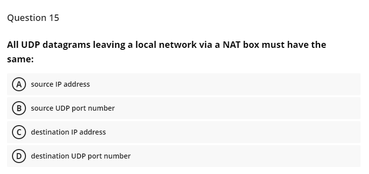 Question 15
All UDP datagrams leaving a local network via a NAT box must have the
same:
(A) source IP address
(B source UDP port number
c) destination IP address
(D) destination UDP port number
