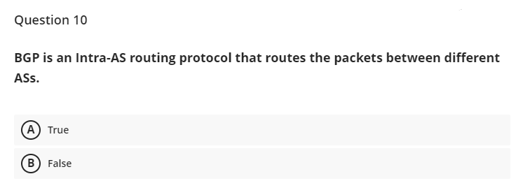 Question 10
BGP is an Intra-AS routing protocol that routes the packets between different
ASs.
А) True
B
False
