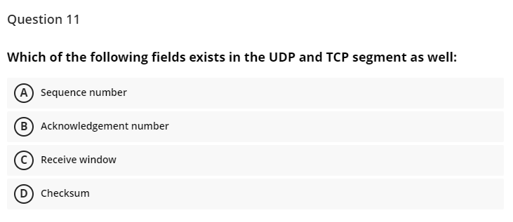 Question 11
Which of the following fields exists in the UDP and TCP segment as well:
A Sequence number
B Acknowledgement number
Receive window
D) Checksum
