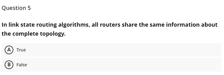 Question 5
In link state routing algorithms, all routers share the same information about
the complete topology.
(A) True
B) False
