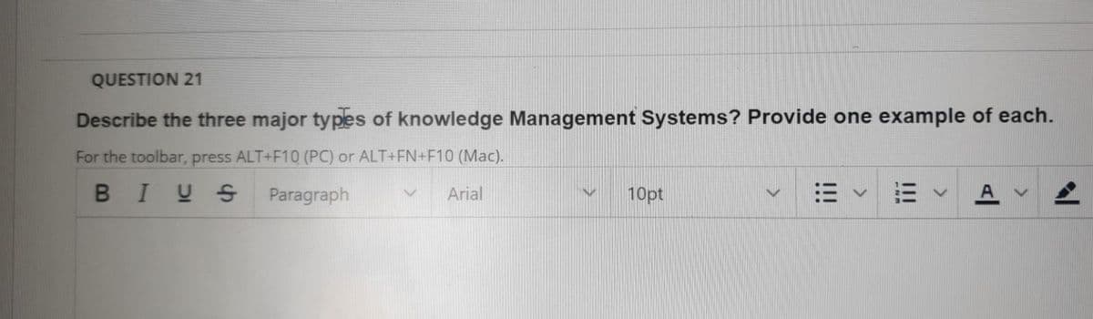 QUESTION 21
Describe the three major types of knowledge Management Systems? Provide one example of each.
For the toolbar, press ALT+F10 (PC) or ALT+FN+F10 (Mac).
BIUS
Paragraph
Arial
10pt
!!!
