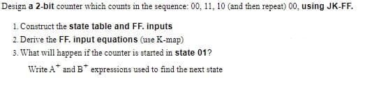 Design a 2-bit counter which counts in the sequence: 00, 11, 10 (and then repeat) 00, using JK-FF.
1. Construct the state table and FF. inputs
2. Derive the FF. input equations (use K-map)
3. What will happen if the counter is started in state 01?
Write A* and B* expressions used to find the next state
