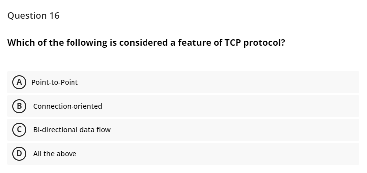 Question 16
Which of the following is considered a feature of TCP protocol?
A Point-to-Point
B Connection-oriented
Bi-directional data flow
D) All the above
