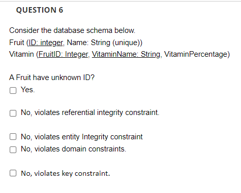 QUESTION 6
Consider the database schema below.
Fruit (ID: integer, Name: String (unique))
Vitamin (FruitID: Integer, VitaminName: String, VitaminPercentage)
A Fruit have unknown ID?
O Yes.
No, violates referential integrity constraint.
No, violates entity Integrity constraint
No, violates domain constraints.
No, violates key constraint.
