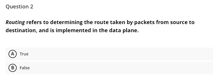 Question 2
Routing refers to determining the route taken by packets from source to
destination, and is implemented in the data plane.
A True
B) False
