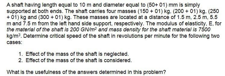 A shaft having length equal to 10 m and diameter equal to (50+ 01) mm is simply
supported at both ends. The shaft carries four masses (150 + 01) kg. (200 + 01) kg. (250
+ 01) kg and (300 + 01) kg. These masses are located at a distance of 1.5 m, 2.5 m, 5.5
m and 7.5 m from the left hand side support, respectively. The modulus of elasticity, E, for
the material of the shaft is 200 GN/m2 and mass density for the shaft material is 7500
kg/m³. Determine critical speed of the shaft in revolutions per minute for the following two
cases:
1. Effect of the mass of the shaft is neglected.
2. Effect of the mass of the shaft is considered.
What is the usefulness of the answers determined in this problem?
