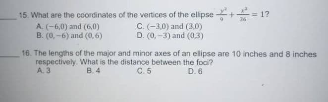 15. What are the coordinates of the vertices of the ellipse
1?
36
A. (-6,0) and (6,0)
B. (0, -6) and (0,6)
C. (-3,0) and (3,0)
D. (0, -3) and (0,3)
16. The lengths of the major and minor axes of an ellipse are 10 inches and 8 inches
respectively. What is the distance between the foci?
А. 3
В. 4
C. 5
D. 6
