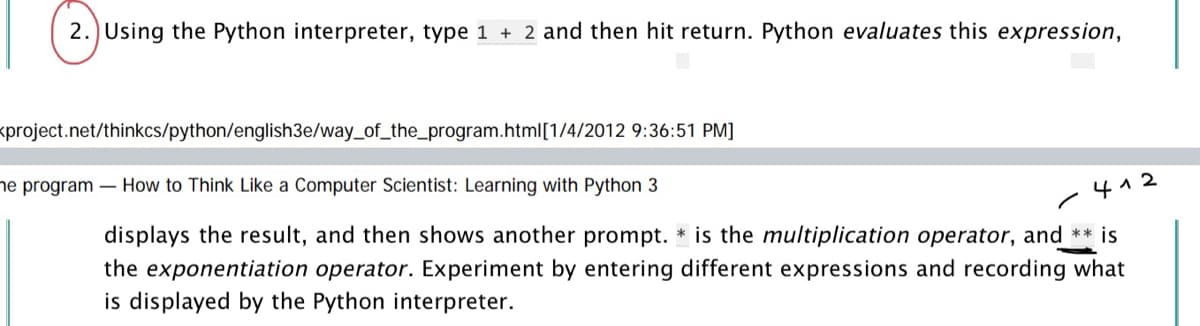 2.) Using the Python interpreter, type 1 + 2 and then hit return. Python evaluates this expression,
<project.net/thinkcs/python/english3e/way_of_the_program.html[1/4/2012 9:36:51 PM]
he program - How to Think Like a Computer Scientist: Learning with Python 3
-412
displays the result, and then shows another prompt. * is the multiplication operator, and ** is
the exponentiation operator. Experiment by entering different expressions and recording what
is displayed by the Python interpreter.
