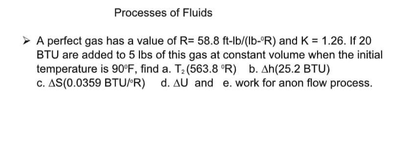 Processes of Fluids
> A perfect gas has a value of R= 58.8 ft-lb/(lb-°R) and K = 1.26. If 20
BTU are added to 5 lbs of this gas at constant volume when the initial
temperature is 90°F, find a. T2(563.8 °R) b. Ah(25.2 BTU)
c. AS(0.0359 BTU/R) d. AU and e.work for anon flow process.

