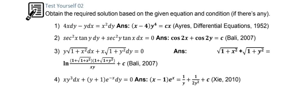 Test Yourself 02
Obtain the required solution based on the given equation and condition (if there's any).
1) 4xdy – ydx = x?dy Ans: (x – 4)y4 = cx (Ayres, Differential Equations, 1952)
2) sec?x tan y dy + sec²y tan x dx = 0 Ans: cos 2x + cos 2y = c (Bali, 2007)
3) yv1+ x²dx +x/1+y?dy = 0
Ans:
V1+ x² +/1+ y² =
%3D
(1+v1+x?)(1+V1+y²)
In
+ c (Bali, 2007)
xy
4) xy³dx + (y + 1)e¬*dy = 0 Ans: (x – 1)e* = - ++ c (Xie, 2010)
y
2y2
