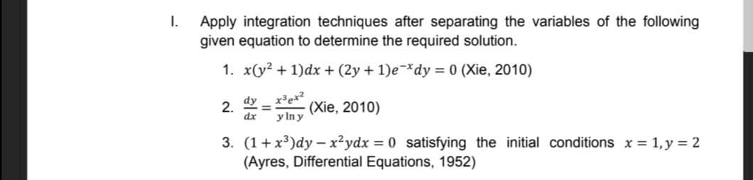 I.
Apply integration techniques after separating the variables of the following
given equation to determine the required solution.
1. x(y? + 1)dx + (2y + 1)e-*dy = 0 (Xie, 2010)
x³ex?
(Xie, 2010)
y In y
dy
2.
dx
3. (1+x³)dy – x²ydx = 0 satisfying the initial conditions x = 1, y = 2
(Ayres, Differential Equations, 1952)

