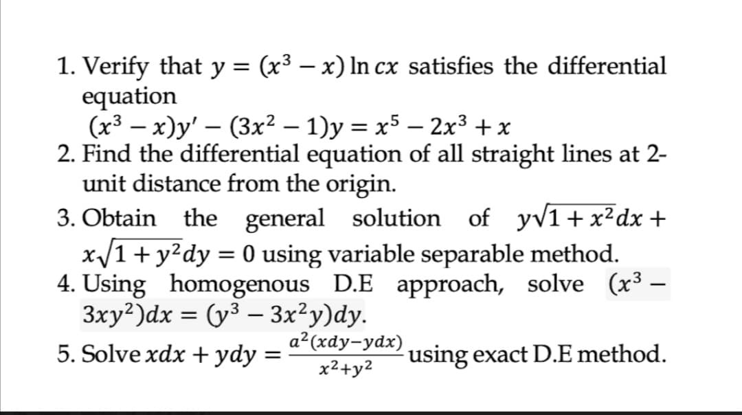 1. Verify that y = (x³ – x) ln cx satisfies the differential
equation
(x3 — х)у' — (3x2 — 1)у %3D х5 — 2х3 +x
2. Find the differential equation of all straight lines at 2-
unit distance from the origin.
3. Obtain the general solution of yv1+x²dx +
x/1+y²dy = 0 using variable separable method.
4. Using homogenous D.E approach, solve (x3 –
Зху?)dx %3D (у3 — 3x2у)dy.
5. Solve xdx +ydy
-
|
%3D
а? (хdу-ydx)
using exact D.E method.
x2+y2
