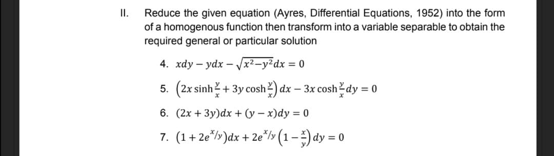 II.
Reduce the given equation (Ayres, Differential Equations, 1952) into the form
of a homogenous function then transform into a variable separable to obtain the
required general or particular solution
4. xdy – ydx – Vx²_y²dx = 0
5. (2x sinh? + 3y cosh?) dx – 3x cosh dy = |
6. (2x + 3y)dx + (y – x)dy = 0
7. (1+ 2e*/»)dx + 2e"/> (1-) dy = 0
