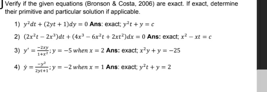 Verify if the given equations (Bronson & Costa, 2006) are exact. If exact, determine
their primitive and particular solution if applicable.
1) y?dt + (2yt + 1)dy = 0 Ans: exact; y?t + y = c
2) (2x²t – 2x³)dt + (4x³ – 6x²t + 2xt²)dx = 0 Ans: exact; x² – xt = c
%3D
3) y' =
-2xy
Taržiy = -5 when x = 2 Ans: exact; x²y + y = -25
4) ý =y²
;y = -2 when x = 1 Ans: exact; y²t + y = 2
2yt+1'
