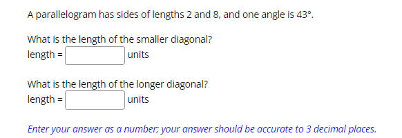 A parallelogram has sides of lengths 2 and 8, and one angle is 43º.
What is the length of the smaller diagonal?
length =
units
What is the length of the longer diagonal?
length =
units
Enter your answer as a number; your answer should be accurate to 3 decimal places.