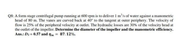 Q8: A form stage centrifugal pump running at 600 rpm is to deliver I m'/s of water against a manometric
head of 80 m. The vanes are curved back at 40° to the tangent at outer periphery. The velocity of
flow is 25% of the peripheral velocity at outlet. The hydraulic losses are 30% of the velocity head at
the outlet of the impeller. Determine the diameter of the impeller and the manometric efficiency.
Ans.: D2 = 0.57 and nm
87.12%.
