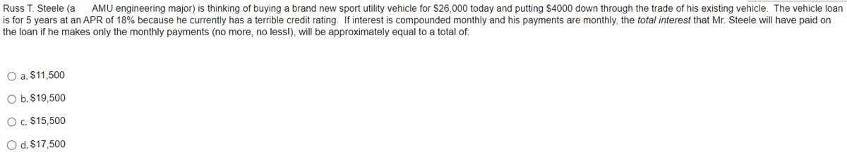 Russ T. Steele (a AMU engineering major) is thinking of buying a brand new sport utility vehicle for $26,000 today and putting $4000 down through the trade of his existing vehicle. The vehicle loan
is for 5 years at an APR of 18% because he currently has a terrible credit rating. If interest is compounded monthly and his payments are monthly, the total interest that Mr. Steele will have paid on
the loan if he makes only the monthly payments (no more, no less!), will be approximately equal to a total of:
O a. $11,500
O b. $19,500
O c. $15,500
O d. $17,500
