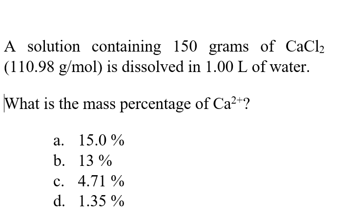 A solution containing 150 grams of CaCl2
(110.98 g/mol) is dissolved in 1.00 L of water.
What is the mass percentage of Ca2"?
а. 15.0%
b. 13 %
с. 4.71%
d. 1.35 %
