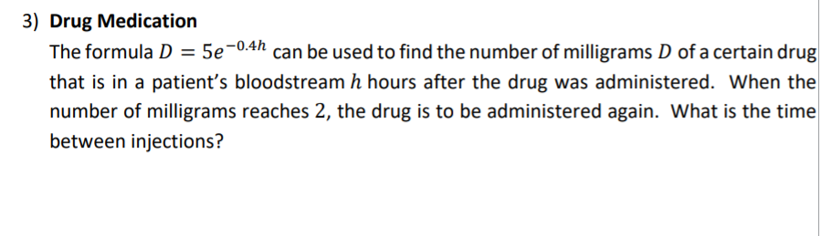 3) Drug Medication
The formula D = 5e-0.4h can be used to find the number of milligrams D of a certain drug
that is in a patient's bloodstream h hours after the drug was administered. When the
number of milligrams reaches 2, the drug is to be administered again. What is the time
between injections?
