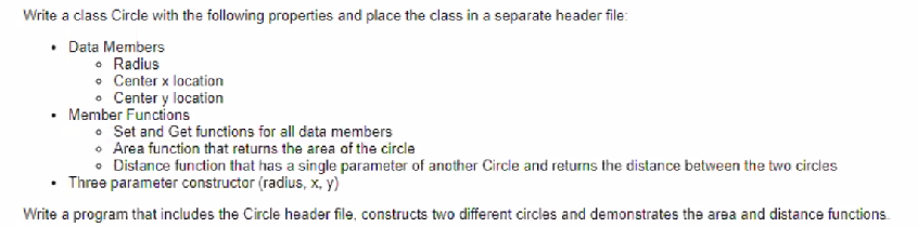 Write a class Circle with the following properties and place the class in a separate header file:
• Data Members
• Radius
• Center x location
• Center y location
Member Functions
• Set and Get functions for all data members
• Area function that returns the area of the circle
• Distance function that has a single parameter of another Circle and returns the distance between the two circles
Three parameter constructor (radius, x, y)
Write a program that includes the Circle header file, constructs two different circles and demonstrates the area and distance functions.
