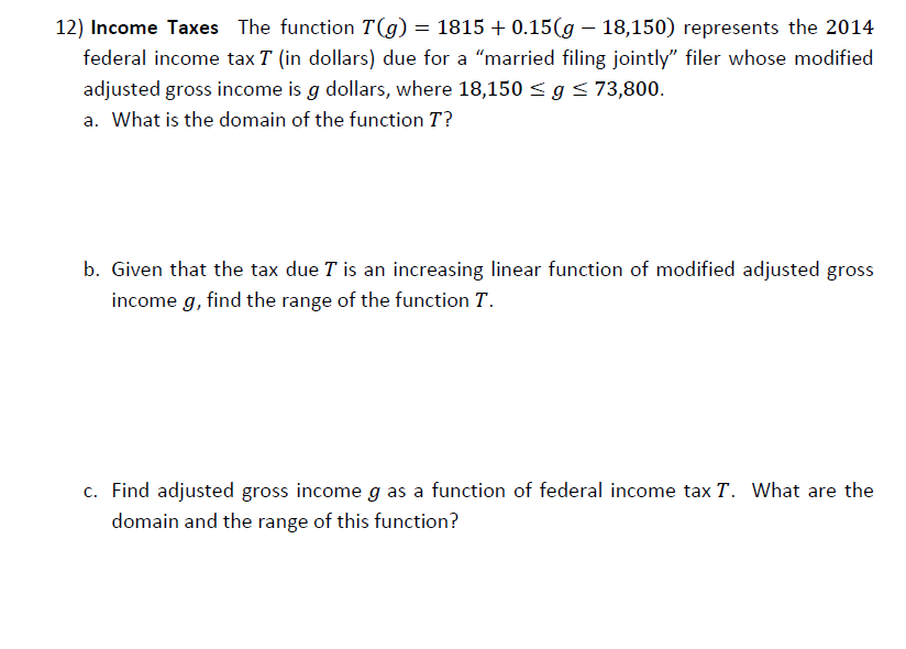 12) Income Taxes The function T(g) = 1815 + 0.15(g – 18,150) represents the 2014
federal income tax T (in dollars) due for a "married filing jointly" filer whose modified
adjusted gross income is g dollars, where 18,150 < g<73,800.
a. What is the domain of the function T?
b. Given that the tax due T is an increasing linear function of modified adjusted gross
income g, find the range of the function T.
c. Find adjusted gross income g as a function of federal income tax T. What are the
domain and the range of this function?

