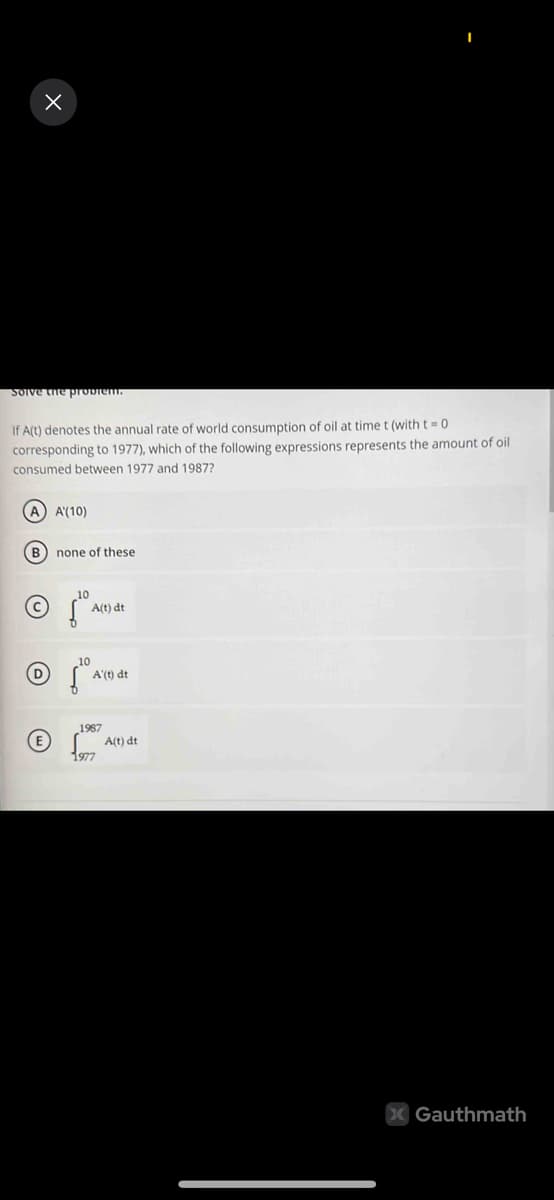 x
Solve the problem.
If A(t) denotes the annual rate of world consumption of oil at time t (with t=0
corresponding to 1977), which of the following expressions represents the amount of oil
consumed between 1977 and 1987?
(A) A'(10)
(B) none of these
D
(E
10
Šº
A(t) dt
A'(t) dt
1987
1977
A(t) dt
X Gauthmath