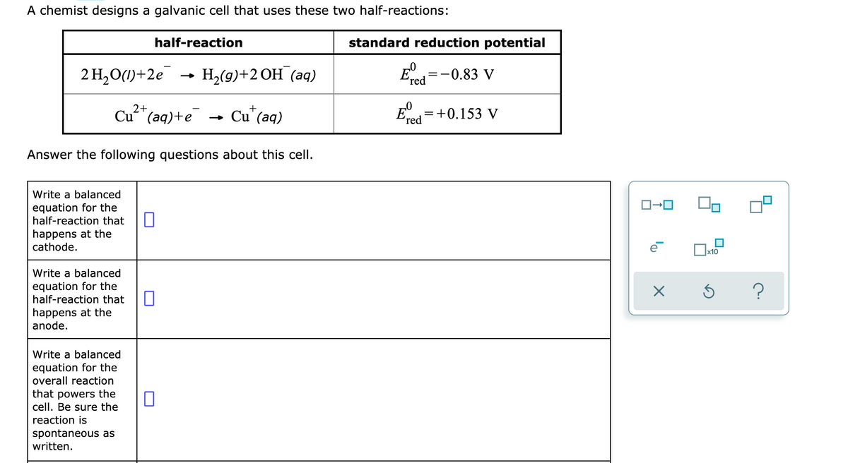 A chemist designs a galvanic cell that uses these two half-reactions:
half-reaction
standard reduction potential
2 H,O(1)+2e
Н. (9)+2ОН (аg)
-0.83 V
ʼred
2+
E=+0.153 V
+
Cu"(aq)+e
- Cu' (aq)
ʼred
Answer the following questions about this cell.
Write a balanced
equation for the
half-reaction that
happens at the
cathode.
x10
Write a balanced
equation for the
half-reaction that
happens at the
anode.
Write a balanced
equation for the
overall reaction
that powers the
cell. Be sure the
reaction is
spontaneous as
written.
