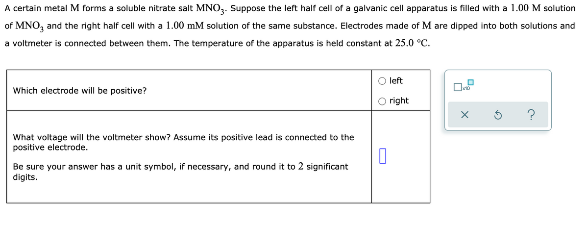 A certain metal M forms a soluble nitrate salt MNO3. Suppose the left half cell of a galvanic cell apparatus is filled with a 1.00 M solution
of MNO, and the right half cell with a 1.00 mM solution of the same substance. Electrodes made of M are dipped into both solutions and
a voltmeter is connected between them. The temperature of the apparatus is held constant at 25.0 °C.
left
x10
Which electrode will be positive?
right
?
What voltage will the voltmeter show? Assume its positive lead is connected to the
positive electrode.
Be sure your answer has a unit symbol, if necessary, and round it to 2 significant
digits.
