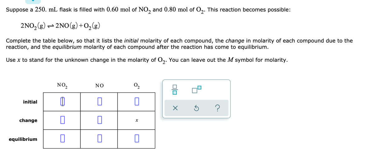 Suppose a 250. mL flask is filled with 0.60 mol of NO, and 0.80 mol of O,. This reaction becomes possible:
2NO,(g) = 2NO(g)+O,(g)
Complete the table below, so that it lists the initial molarity of each compound, the change in molarity of each compound due to the
reaction, and the equilibrium molarity of each compound after the reaction has come to equilibrium.
Use x to stand for the unknown change in the molarity of O,. You can leave out the M symbol for molarity.
NO,
NO
O2
initial
change
equilibrium
미미
