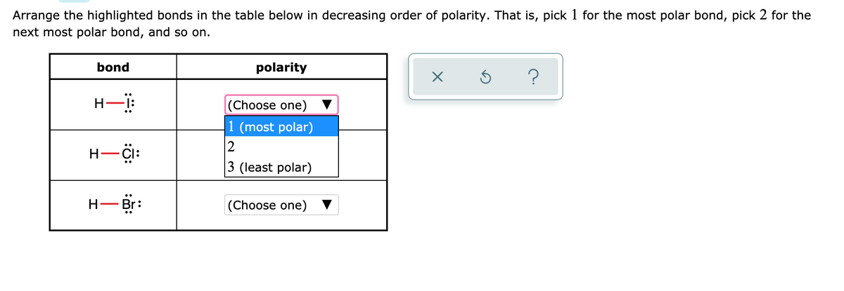 Arrange the highlighted bonds in the table below in decreasing order of polarity. That is, pick 1 for the most polar bond, pick 2 for the
next most polar bond, and so on.
bond
polarity
(Choose one)
1 (most polar)
2
3 (least polar)
H-CI:
H- Br:
(Choose one)
