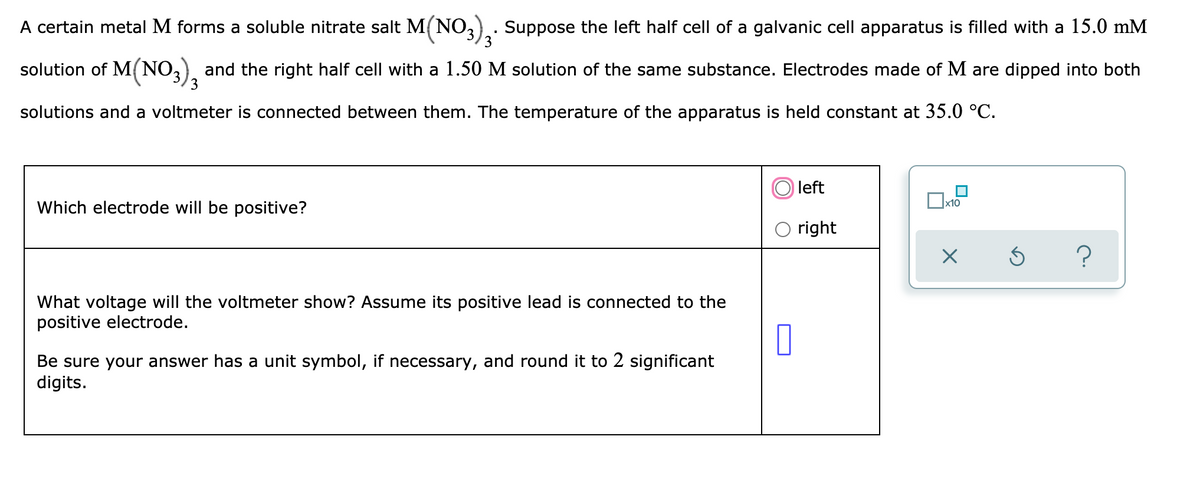 A certain metal M forms a soluble nitrate salt M{NO3), Suppose the left half cell of a galvanic cell apparatus is filled with a 15.0 mM
3
solution of M(NO,), and the right half cell with a 1.50 M solution of the same substance. Electrodes made of M are dipped into both
3
solutions and a voltmeter is connected between them. The temperature of the apparatus is held constant at 35.0 °C.
left
x10
Which electrode will be positive?
right
What voltage will the voltmeter show? Assume its positive lead is connected to the
positive electrode.
Be sure your answer has a unit symbol, if necessary, and round it to 2 significant
digits.
