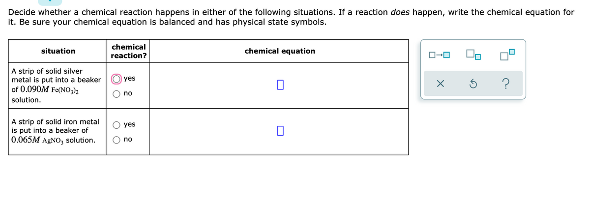 Decide whether a chemical reaction happens in either of the following situations. If a reaction does happen, write the chemical equation for
it. Be sure your chemical equation is balanced and has physical state symbols.
chemical
situation
chemical equation
reaction?
A strip of solid silver
metal is put into a beaker
of 0.090M Fe(NO3)2
yes
?
no
solution.
A strip of solid iron metal
is put into a beaker of
0.065M AGNO, solution.
yes
no
