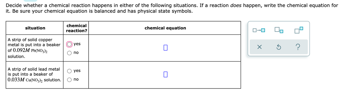 Decide whether a chemical reaction happens in either of the following situations. If a reaction does happen, write the chemical equation for
it. Be sure your chemical equation is balanced and has physical state symbols.
chemical
situation
chemical equation
reaction?
A strip of solid copper
metal is put into a beaker
of 0.092M Pb(NO3)2
yes
no
solution.
A strip of solid lead metal
is put into a beaker of
0.033M Cu(NO3), solution.
yes
no
