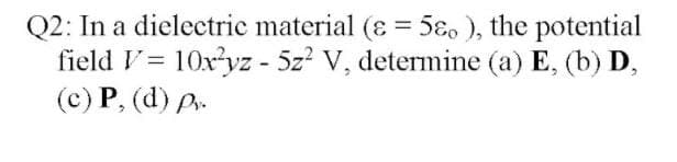 Q2: In a dielectric material (ɛ = 5ɛ, ), the potential
field V= 10xyz - 5z? V, determine (a) E, (b) D,
(c) P, (d) P.
