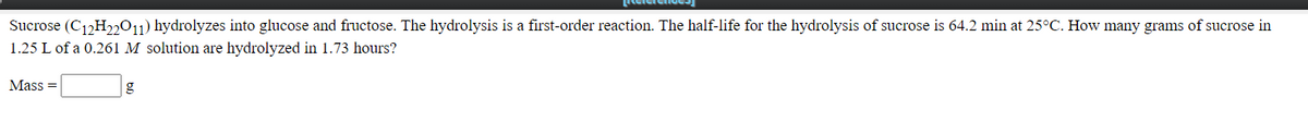 Sucrose (C12H2,011) hydrolyzes into glucose and fructose. The hydrolysis is a first-order reaction. The half-life for the hydrolysis of sucrose is 64.2 min at 25°C. How many grams of sucrose in
1.25 L of a 0.261 M solution are hydrolyzed in 1.73 hours?
Mass =
