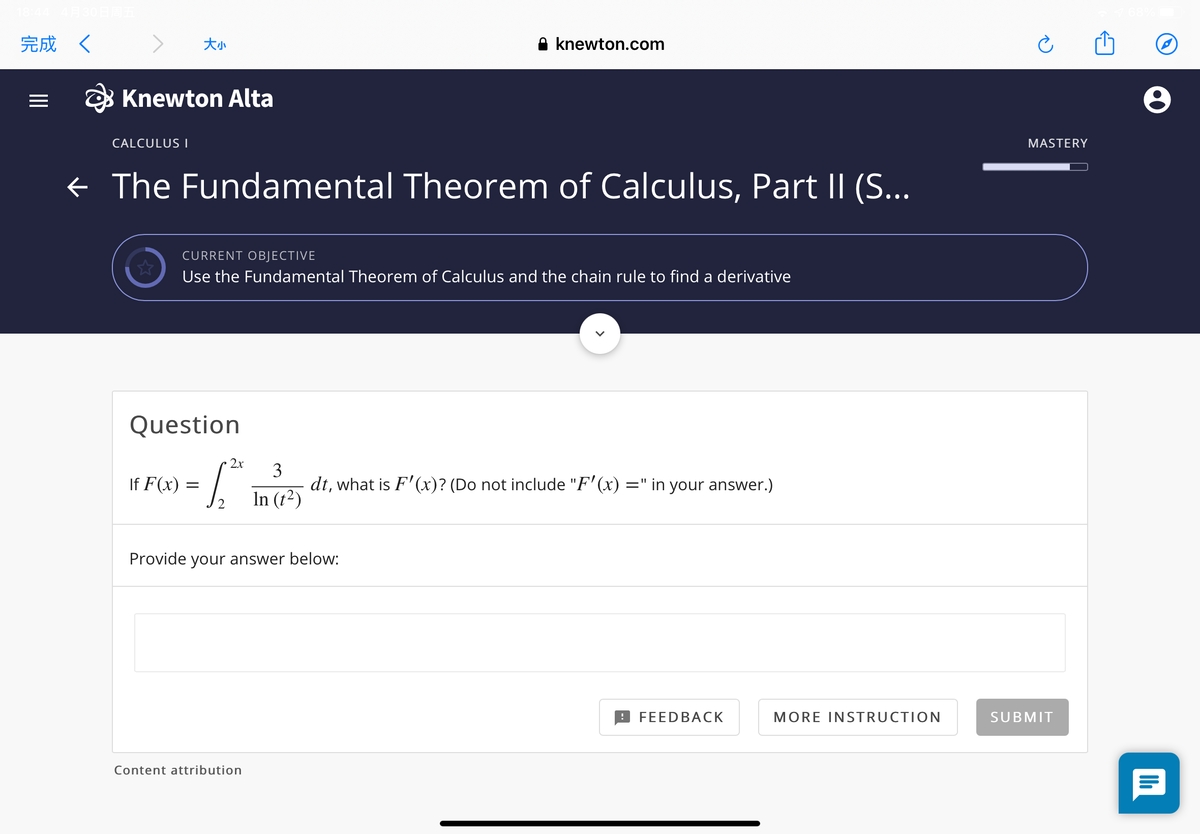 完成く
A knewton.com
O Knewton Alta
CALCULUS I
MASTERY
¢ The Fundamental Theorem of Calculus, Part II (S...
CURRENT OBJECTIVE
Use the Fundamental Theorem of Calculus and the chain rule to find a derivative
Question
2x
3
dt, what is F'(x)? (Do not include "F' (x) =" in your answer.)
In (t²)
If F(x)
Provide your answer below:
FEEDBACK
MORE INSTRUCTION
SUBMIT
Content attribution
