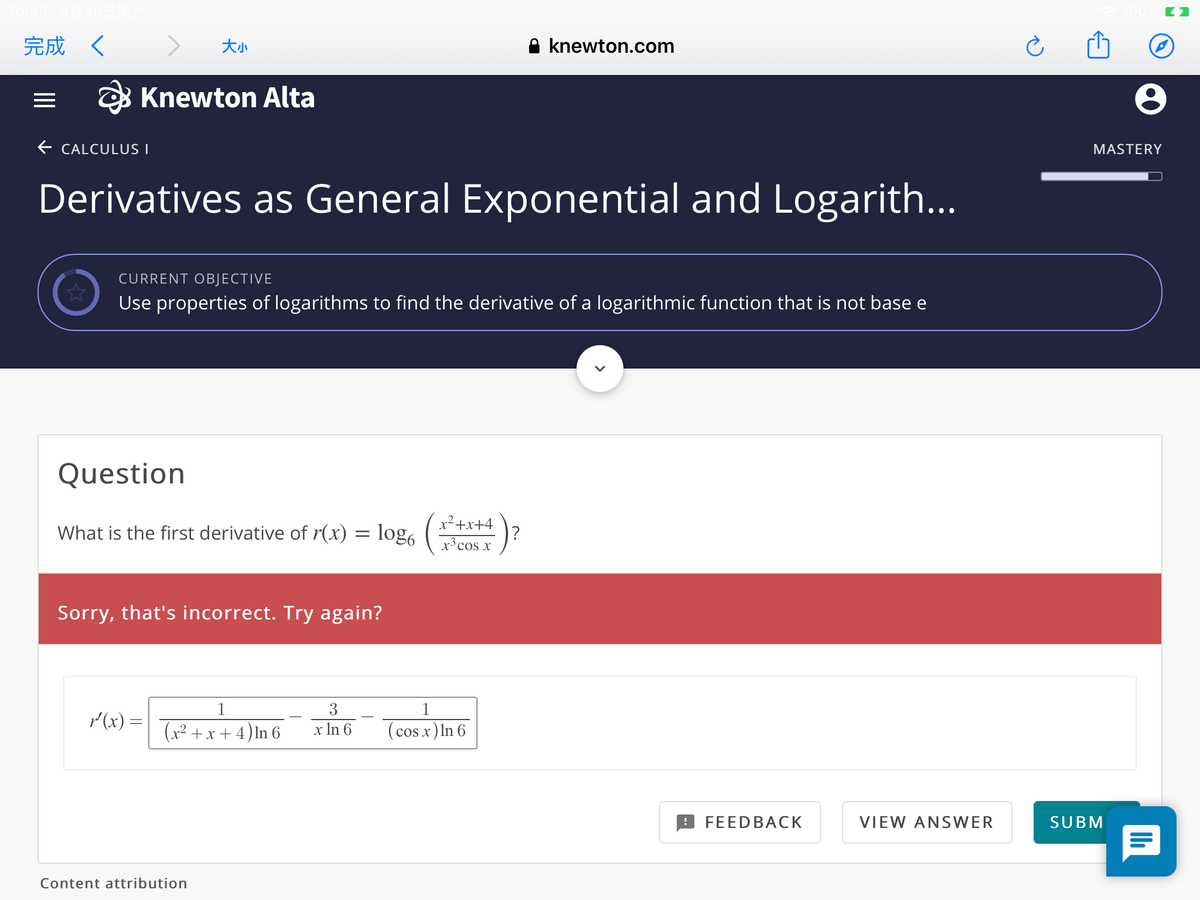 完成 く
大小
A knewton.com
B Knewton Alta
E CALCULUS I
MASTERY
Derivatives as General Exponential and Logarith...
CURRENT OBJECTIVE
Use properties of logarithms to find the derivative of a logarithmic function that is not base e
Question
What is the first derivative of r(x) = log,
x²+x+4
1?
x³ cos x
Sorry, that's incorrect. Try again?
1
3
1
r (x) =
(x² +x + 4) ln 6
x In 6
(cos x) In 6
FEEDBACK
VIEW ANSWER
SUBM
Content attribution
