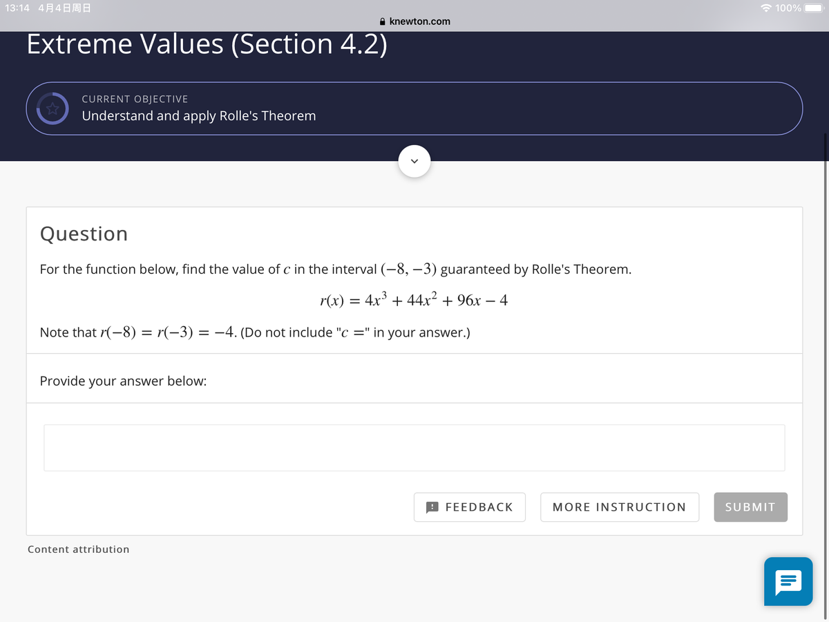 13:14 4 4A :
* 100%
A knewton.com
Extreme Values (Section 4.2)
CURRENT OBJECTIVE
Understand and apply Rolle's Theorem
Question
For the function below, find the value of c in the interval (-8, -3) guaranteed by Rolle's Theorem.
3
r(x) = 4x + 44x² + 96x – 4
Note that r(-8) = r(-3) = –4. (Do not include "c =" in your answer.)
Provide your answer below:
FEEDBACK
MORE INSTRUCTION
SUBMIT
Content attribution
