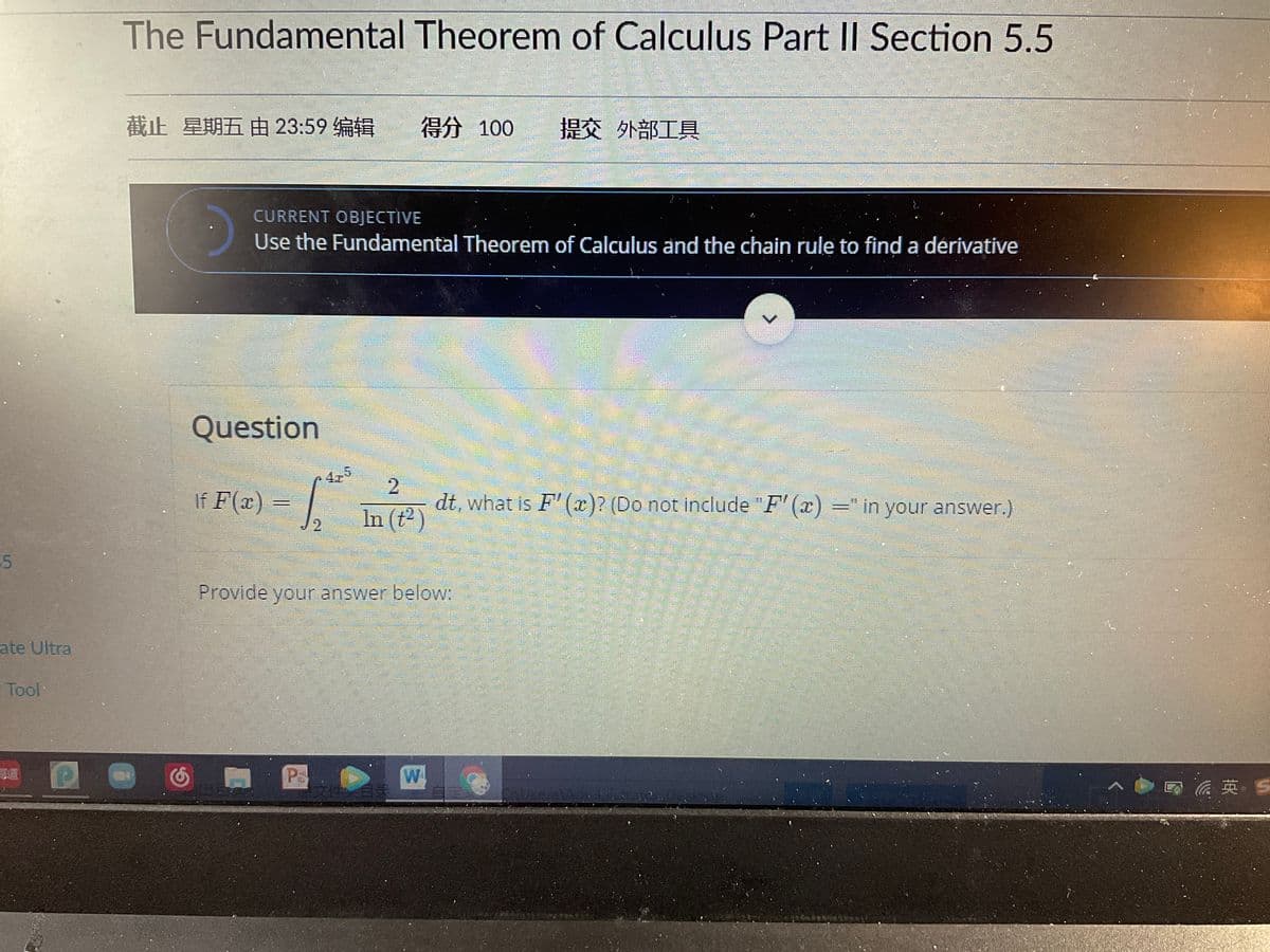 The Fundamental Theorem of Calculus Part II Section 5.5
截止 星期五由 23:59编辑
得分 100
提交外部工具
CURRENT OBJECTIVE
Use the Fundamental Theorem of Calculus and the chain rule to find a dérivative
Question
4,5
If F(x) :
dt, what is F' (x)? (Do not include "F' (x) =" in your answer.)
In (t2)
2.
Provide your answer below:
ate Ultra
Tool
Pa
W
、◆日 英、S
2.
