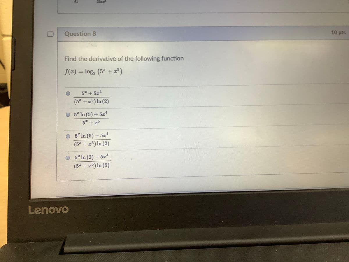 35y
Question 8
10 pts
Find the derivative of the following function
f(x) = log, (5 +r)
5 + 5z4
(52 + 25) In (2)
5 In (5) + 5z4
5" + 25
5* In (5) + 5z
(5 + 25) In (2)
5" In (2) + 5x4
(5" + 5) In (5)
Lenovo
