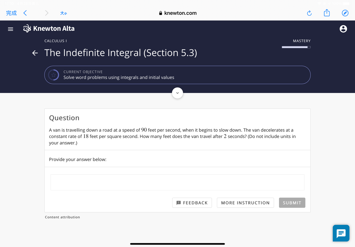 完成く
大小
A knewton.com
O Knewton Alta
CALCULUS|
MASTERY
¢ The Indefinite Integral (Section 5.3)
CURRENT OBJECTIVE
Solve word problems using integrals and initial values
Question
A van is travelling down a road at a speed of 90 feet per second, when it begins to slow down. The van decelerates at a
constant rate of 18 feet per square second. How many feet does the van travel after 2 seconds? (Do not include units in
your answer.)
Provide your answer below:
9 FEEDBACK
MORE INSTRUCTION
SUBMIT
Content attribution
